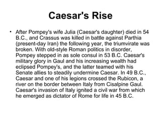Caesar's Rise
• After Pompey's wife Julia (Caesar's daughter) died in 54
  B.C., and Crassus was killed in battle against Parthia
  (present-day Iran) the following year, the triumvirate was
  broken. With old-style Roman politics in disorder,
  Pompey stepped in as sole consul in 53 B.C. Caesar's
  military glory in Gaul and his increasing wealth had
  eclipsed Pompey's, and the latter teamed with his
  Senate allies to steadily undermine Caesar. In 49 B.C.,
  Caesar and one of his legions crossed the Rubicon, a
  river on the border between Italy from Cisalpine Gaul.
  Caesar's invasion of Italy ignited a civil war from which
  he emerged as dictator of Rome for life in 45 B.C.
 