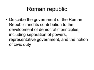 Roman republic
• Describe the government of the Roman
  Republic and its contribution to the
  development of democratic principles,
  including separation of powers,
  representative government, and the notion
  of civic duty
 