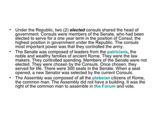 • Under the Republic, two (2) elected consuls shared the head of
  government. Consuls were members of the Senate, who had been
  elected to serve for a one year term in the position of Consul, the
  highest position in government under the Republic. The consuls
  most important power was that they controlled the army.
• The Senate was composed of leaders from the patricians, the
  noble and wealthy families of ancient Rome. They were the law
  makers. They controlled spending. Members of the Senate were not
  elected. They were chosen by the Consuls. Once chosen, they
  served for life. There were 300 seats in the Senate. When a seat
  opened, a new Senator was selected by the current Consuls.
• The Assembly was composed of all the plebeian citizens of Rome,
  the common man. The Assembly did not have a building. It was the
  right of the common man to assemble in the Forum and vote.
 