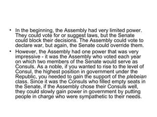• In the beginning, the Assembly had very limited power.
  They could vote for or suggest laws, but the Senate
  could block their decisions. The Assembly could vote to
  declare war, but again, the Senate could override them.
• However, the Assembly had one power that was very
  impressive - it was the Assembly who voted each year
  on which two members of the Senate would serve as
  Consuls. As a noble, if you wanted to rise to the level of
  Consul, the highest position in government under the
  Republic, you needed to gain the support of the plebeian
  class. Since it was the Consuls who filled empty seats in
  the Senate, if the Assembly chose their Consuls well,
  they could slowly gain power in government by putting
  people in charge who were sympathetic to their needs.
 