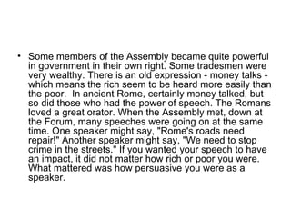 • Some members of the Assembly became quite powerful
  in government in their own right. Some tradesmen were
  very wealthy. There is an old expression - money talks -
  which means the rich seem to be heard more easily than
  the poor. In ancient Rome, certainly money talked, but
  so did those who had the power of speech. The Romans
  loved a great orator. When the Assembly met, down at
  the Forum, many speeches were going on at the same
  time. One speaker might say, "Rome's roads need
  repair!" Another speaker might say, "We need to stop
  crime in the streets." If you wanted your speech to have
  an impact, it did not matter how rich or poor you were.
  What mattered was how persuasive you were as a
  speaker.
 