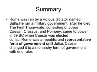 Summary
• Rome was ran by a vicious dictator named
  Sulla.He ran a military government. after he died
  The First Triumvirate, consisting of Julius
  Caesar, Crassus, and Pompey, came to power
  in 59 BC when Caesar was elected
  consul.Rome was a republic and representative
  form of government until Julius Caesar
  changed it to a monarchy form of government
  with one ruler.
 