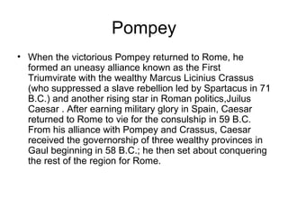 Pompey
• When the victorious Pompey returned to Rome, he
  formed an uneasy alliance known as the First
  Triumvirate with the wealthy Marcus Licinius Crassus
  (who suppressed a slave rebellion led by Spartacus in 71
  B.C.) and another rising star in Roman politics,Juilus
  Caesar . After earning military glory in Spain, Caesar
  returned to Rome to vie for the consulship in 59 B.C.
  From his alliance with Pompey and Crassus, Caesar
  received the governorship of three wealthy provinces in
  Gaul beginning in 58 B.C.; he then set about conquering
  the rest of the region for Rome.
 