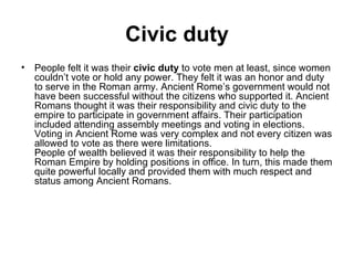 Civic duty
• People felt it was their civic duty to vote men at least, since women
  couldn’t vote or hold any power. They felt it was an honor and duty
  to serve in the Roman army. Ancient Rome’s government would not
  have been successful without the citizens who supported it. Ancient
  Romans thought it was their responsibility and civic duty to the
  empire to participate in government affairs. Their participation
  included attending assembly meetings and voting in elections.
  Voting in Ancient Rome was very complex and not every citizen was
  allowed to vote as there were limitations.
  People of wealth believed it was their responsibility to help the
  Roman Empire by holding positions in office. In turn, this made them
  quite powerful locally and provided them with much respect and
  status among Ancient Romans.
 