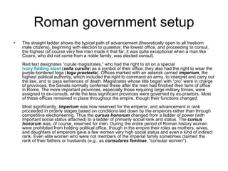 Roman government setup
•   The straight ladder shows the typical path of advancement (theoretically open to all freeborn
    male citizens), beginning with election to quaestor, the lowest office, and proceeding to consul,
    the highest (of course very few men made it that far; it was quite exceptional when a man like
    Cicero, who did not come from a noble family, was elected consul).
    Red text designates “curule magistrates,” who had the right to sit on a special
    ivory folding stool (sella curulis) as a symbol of their office; they also had the right to wear the
    purple-bordered toga (toga praetexta). Offices marked with an asterisk carried imperium, the
    highest political authority, which included the right to command an army, to interpret and carry out
    the law, and to pass sentences of death. Magistrates whose title began with “pro” were in charge
    of provinces; the Senate normally conferred these after the men had finished their term of office
    in Rome. The more important provinces, especially those requiring large military forces, were
    assigned to ex-consuls, while the less significant provinces were governed by ex-praetors. Most
    of these offices remained in place throughout the empire, though their functions changed.
    Most significantly, imperium was now reserved for the emperor, and advancement in rank
    proceeded in orderly stages based on conditions laid down by the emperors rather than through
    competitive electioneering. Thus the cursus honorum changed from a ladder of power (with
    important social status attached) to a ladder of primarily social rank and status. The cursus
    honorum was, of course, reserved for men. During the entire period of Roman history women
    were prohibited from holding political office, though in the empire their roles as mothers, wives,
    and daughters of emperors gave a few women very high social status and even a kind of indirect
    rank. Even elite women who were not members of the imperial family sometimes claimed the
    rank of their fathers or husbands (e.g., as consulares feminae, “consular women”).
 