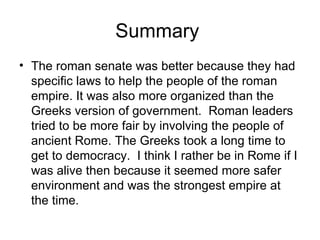 Summary
• The roman senate was better because they had
  specific laws to help the people of the roman
  empire. It was also more organized than the
  Greeks version of government. Roman leaders
  tried to be more fair by involving the people of
  ancient Rome. The Greeks took a long time to
  get to democracy. I think I rather be in Rome if I
  was alive then because it seemed more safer
  environment and was the strongest empire at
  the time.
 