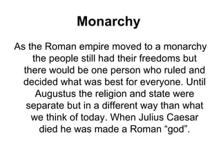 Monarchy
As the Roman empire moved to a monarchy
    the people still had their freedoms but
  there would be one person who ruled and
  decided what was best for everyone. Until
     Augustus the religion and state were
   separate but in a different way than what
    we think of today. When Julius Caesar
      died he was made a Roman “god”.
 