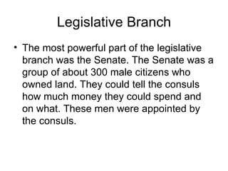 Legislative Branch
• The most powerful part of the legislative
  branch was the Senate. The Senate was a
  group of about 300 male citizens who
  owned land. They could tell the consuls
  how much money they could spend and
  on what. These men were appointed by
  the consuls.
 