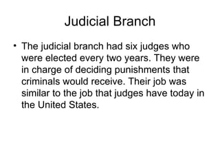 Judicial Branch
• The judicial branch had six judges who
  were elected every two years. They were
  in charge of deciding punishments that
  criminals would receive. Their job was
  similar to the job that judges have today in
  the United States.
 