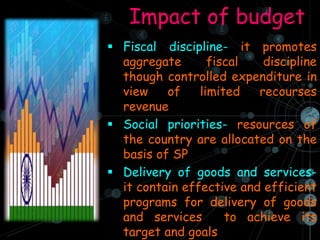 Impact of budget
 Fiscal discipline- it promotes
aggregate fiscal discipline
though controlled expenditure in
view of limited recourses
revenue
 Social priorities- resources of
the country are allocated on the
basis of SP
 Delivery of goods and services-
it contain effective and efficient
programs for delivery of goods
and services to achieve its
target and goals
 