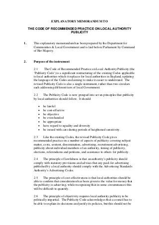 EXPLANATORY MEMORANDUM TO
THE CODE OF RECOMMENDED PRACTICE ON LOCAL AUTHORITY
PUBLICITY
1. This explanatory memorandum has been prepared by the Department for
Communities & Local Government and is laid before Parliament by Command
of Her Majesty.
2. Purpose of the instrument
2.1 The Code of Recommended Practice on Local Authority Publicity (the
‘Publicity Code’) is a significant restructuring of the existing Codes applicable
to local authorities which it replaces for local authorities in England, updating
the language of the Codes and aiming to make it easier to understand. The
revised Publicity Code is also a single instrument, rather than two circulars
each addressing different tiers of local Government.
2.2 The Publicity Code is now grouped into seven principles that publicity
by local authorities should follow. It should:
• be lawful
• be cost-effective
• be objective
• be even-handed
• be appropriate
• have regard to equality and diversity
• be issued with care during periods of heightened sensitivity.
2.3 Like the existing Codes, the revised Publicity Code gives
recommended practice on a number of aspects of publicity covering subject
matter, costs, content, dissemination, advertising, recruitment advertising,
publicity about individual members of an authority, timing of publicity,
elections, referendums and petitions, and assistance to others for publicity.
2.4 The principle of lawfulness is that an authority’s publicity should
comply with statutory provisions and advises that any paid-for advertising
published by a local authority should comply with the Advertising Standards
Authority’s Advertising Codes.
2.5 The principle of cost-effectiveness is that local authorities should be
able to confirm that consideration has been given to the value for money that
the publicity is achieving, while recognising that in some circumstances this
will be difficult to quantify.
2.6 The principle of objectivity requires local authority publicity to be
politically impartial. The Publicity Code acknowledges that a council has to
be able to explain its decisions and justify its policies, but this should not be
 