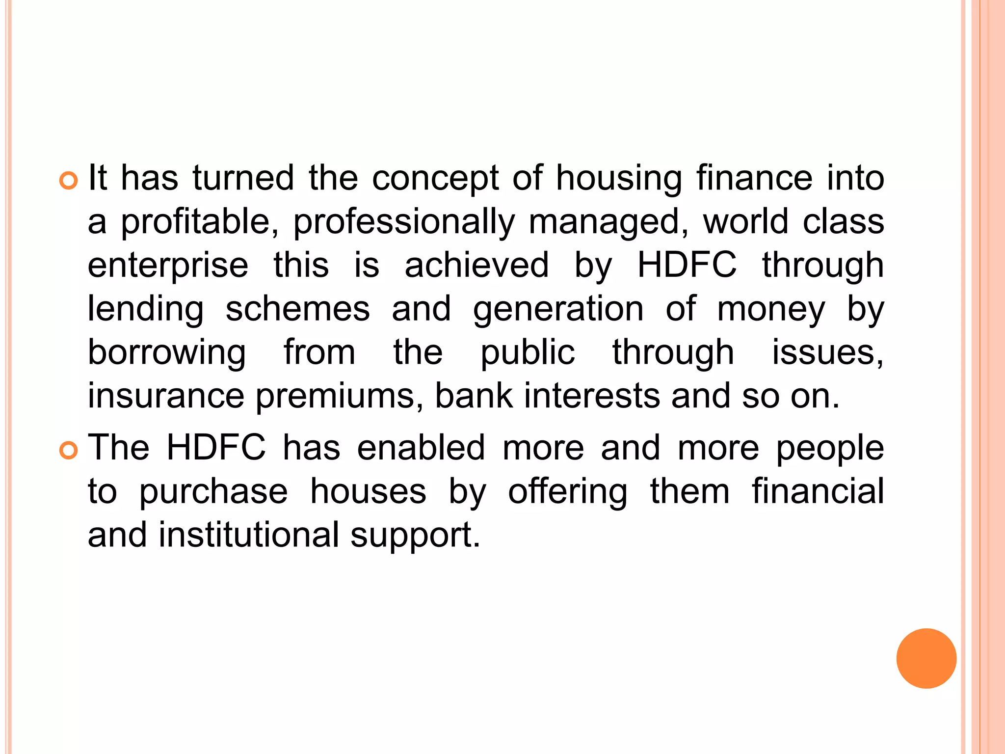  It has turned the concept of housing finance into
a profitable, professionally managed, world class
enterprise this is achieved by HDFC through
lending schemes and generation of money by
borrowing from the public through issues,
insurance premiums, bank interests and so on.
 The HDFC has enabled more and more people
to purchase houses by offering them financial
and institutional support.
 