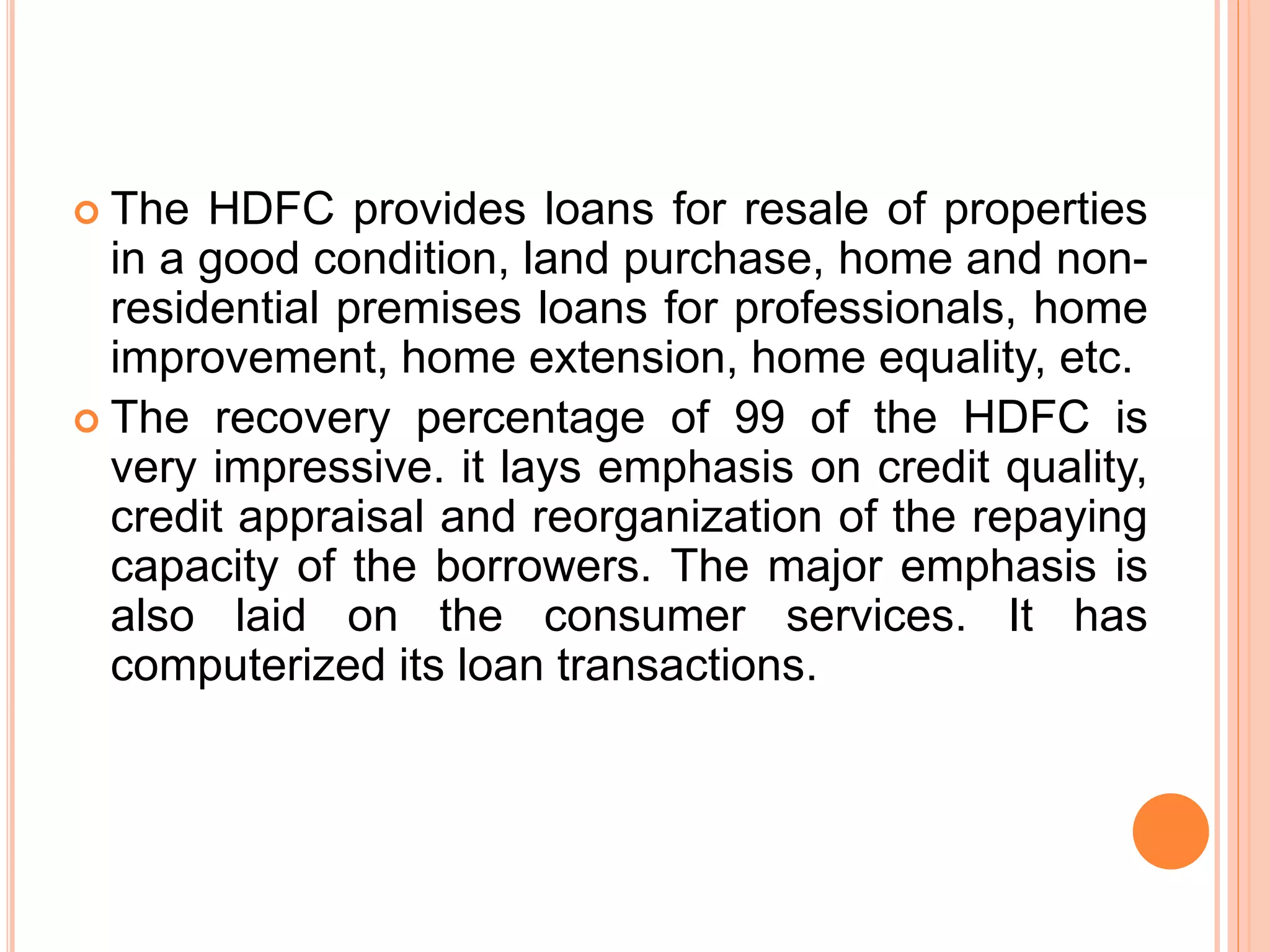  The HDFC provides loans for resale of properties
in a good condition, land purchase, home and non-
residential premises loans for professionals, home
improvement, home extension, home equality, etc.
 The recovery percentage of 99 of the HDFC is
very impressive. it lays emphasis on credit quality,
credit appraisal and reorganization of the repaying
capacity of the borrowers. The major emphasis is
also laid on the consumer services. It has
computerized its loan transactions.
 