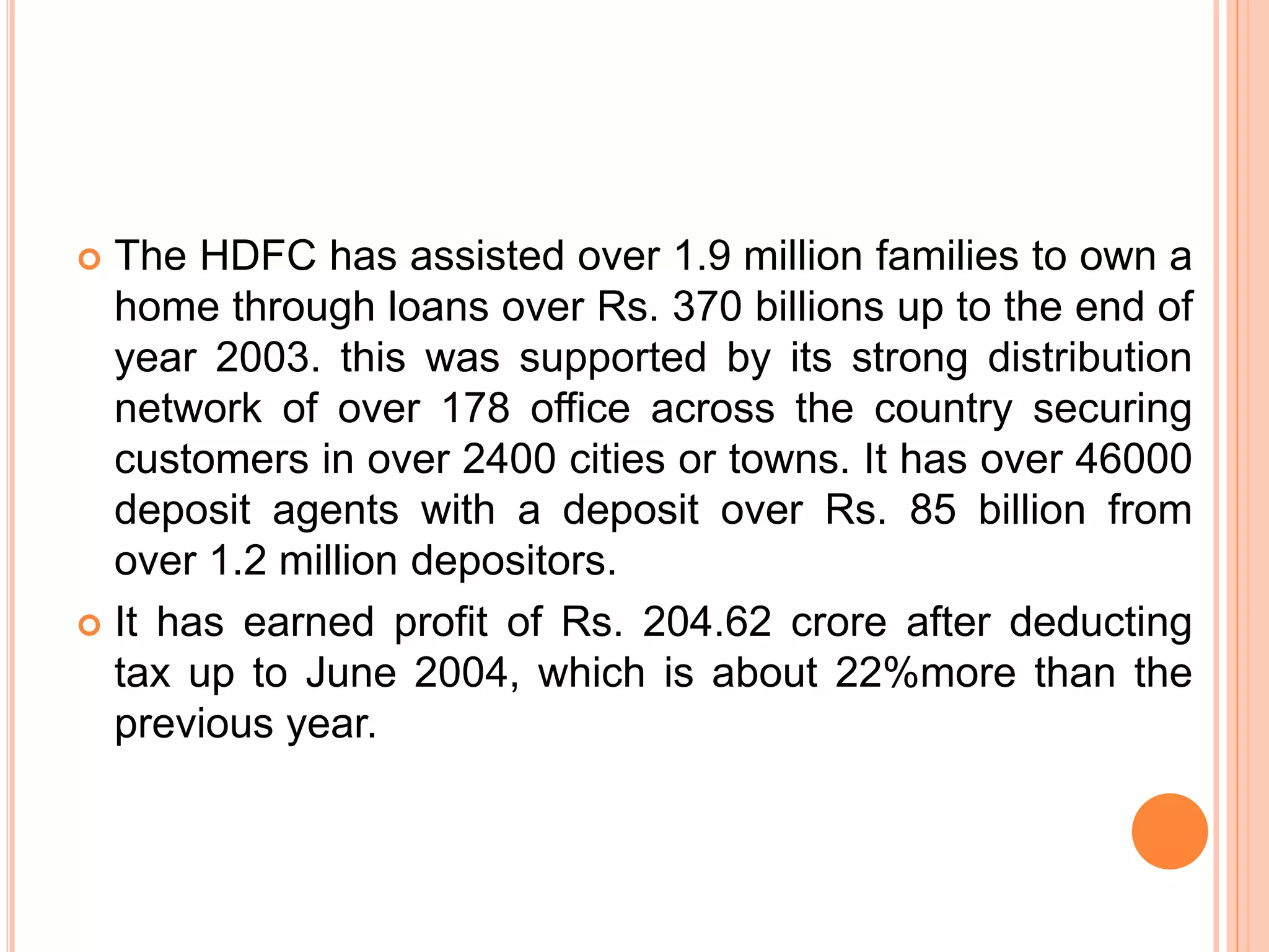  The HDFC has assisted over 1.9 million families to own a
home through loans over Rs. 370 billions up to the end of
year 2003. this was supported by its strong distribution
network of over 178 office across the country securing
customers in over 2400 cities or towns. It has over 46000
deposit agents with a deposit over Rs. 85 billion from
over 1.2 million depositors.
 It has earned profit of Rs. 204.62 crore after deducting
tax up to June 2004, which is about 22%more than the
previous year.
 