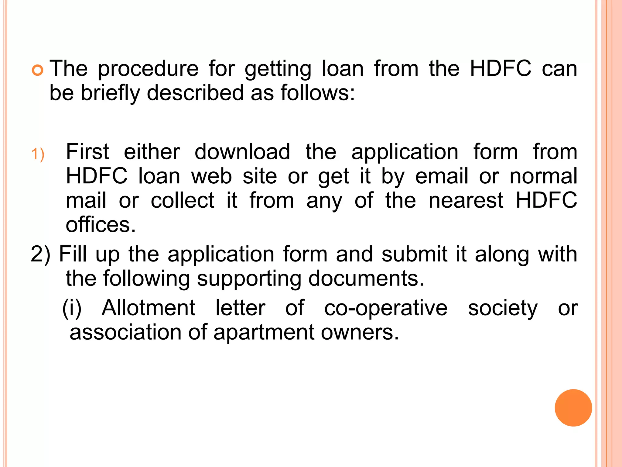  The procedure for getting loan from the HDFC can
be briefly described as follows:
1) First either download the application form from
HDFC loan web site or get it by email or normal
mail or collect it from any of the nearest HDFC
offices.
2) Fill up the application form and submit it along with
the following supporting documents.
(i) Allotment letter of co-operative society or
association of apartment owners.
 