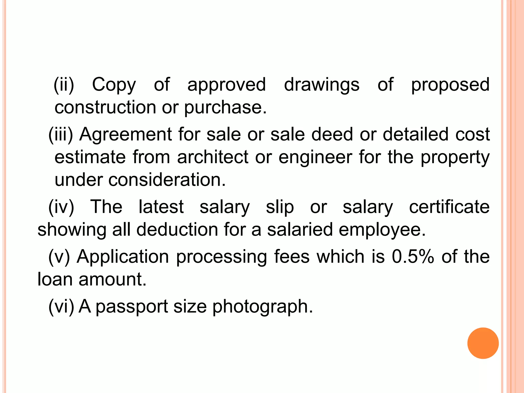 (ii) Copy of approved drawings of proposed
construction or purchase.
(iii) Agreement for sale or sale deed or detailed cost
estimate from architect or engineer for the property
under consideration.
(iv) The latest salary slip or salary certificate
showing all deduction for a salaried employee.
(v) Application processing fees which is 0.5% of the
loan amount.
(vi) A passport size photograph.
 