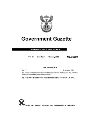 Government Gazette
REPUBLIC OF SOUTH AFRICA
Vol. 463 Cape Town 9 January 2004 No. 25899
THE PRESIDENCY
No. 17 9 January 2004
It is hereby notified that the President has assented to the following Act, which is
hereby published for general information:–
No. 53 of 2003: Broad-Based Black Economic Empowerment Act, 2003.
AIDS HELPLINE: 0800-123-22 Prevention is the cure
 