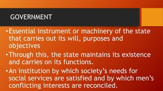 GOVERNMENT
•Essential instrument or machinery of the state
that carries out its will, purposes and
objectives
•Through this, the state maintains its existence
and carries on its functions.
•An institution by which society’s needs for
social services are satisfied and by which men’s
conflicting interests are reconciled.
 
