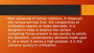 •Most advanced of human relations. It dispenses
the various services that the complexities of
civilization require or make desirable. It is
designed to keep in balance the various
competing forces present in any society to satisfy
the dominant, contemporary demands made upon
it. As a result it serves a high purpose; it is the
cohesive quality in civilization.
 