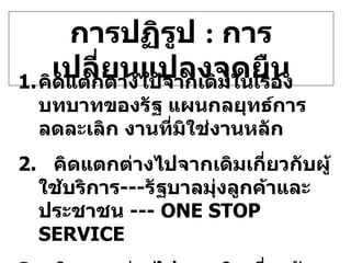 การปฏิรูป  :  การเปลี่ยนแปลงจุดยืน คิดแตกต่างไปจากเดิมในเรื่องบทบาทของรัฐ แผนกลยุทธ์การลดละเลิก งานที่มิใช่งานหลัก 2.  คิดแตกต่างไปจากเดิมเกี่ยวกับผู้ใช้บริการ --- รัฐบาลมุ่งลูกค้าและประชาชน  ---  ONE STOP SERVICE 3.  คิดแตกต่างไปจากเดิมเกี่ยวกับงานด้านสนับสนุน ( ADMINISTRATIVE SERVICE)  ---  ลดค่าใช่จ่ายลง   30% 