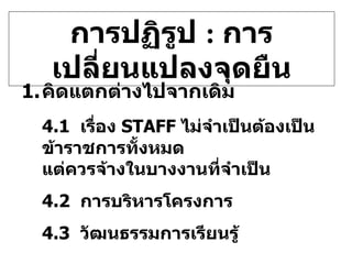 การปฏิรูป  :  การเปลี่ยนแปลงจุดยืน คิดแตกต่างไปจากเดิม 4.1  เรื่อง   STAFF  ไม่จำเป็นต้องเป็นข้าราชการทั้งหมด    แต่ควรจ้างในบางงานที่จำเป็น 4.2  การบริหารโครงการ 4.3  วัฒนธรรมการเรียนรู้ 