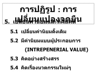 การปฏิรูป  :  การเปลี่ยนแปลงจุดยืน 5.   เปลี่ยนค่านิยมและทัศนคติ 5.1  เปลี่ยนค่านิยมดั้งเดิม 5.2  มีค่านิยมแบบผู้ประกอบการ (INTREPENERIAL VALUE) 5.3  คิดอย่างสร้างสรร 5.4  คิดเรื่องนวตกรรมใหม่ๆ 