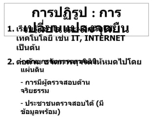 การปฏิรูป  :  การเปลี่ยนแปลงจุดยืน เรียนรู้ เข้าใจ และผลักดันใช้เทคโนโลยี เช่น  IT ,  INTERNET   เป็นต้น ต่อต้าน ขจัดการทุจริตให้หมดไปโดย -  คณะกรรมการตรวจเงินแผ่นดิน การมีผู้ตรวจสอบด้านจริยธรรม ประชาชนตรวจสอบได้  ( มีข้อมูลพร้อม ) ประชาพิจารณ์ การมีผู้ตรวจสอบการทำงาน  ( AUDITOR) 