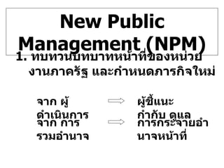 New Public Management (NPM) 1.  ทบทวนบทบาทหน้าที่ของหน่วยงานภาครัฐ และกำหนดภารกิจใหม่ จาก ผู้ดำเนินการ ผู้ชี้แนะ กำกับ ดูแล จาก การรวมอำนาจ การกระจายอำนาจหน้าที่ 
