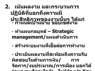 2.  เน้นผลงาน และกระบวนการปฏิบัติที่บอกถึงความมีประสิทธิภาพของงานนั้นๆ ได้แก่ กำหนดเป้าหมาย ขอบเขตงาน ทำแผนกลยุทธ์ –  Strategic management / แผนดำเนินการ สร้างระบบงานที่เอื้อต่อการทำงาน ประเมินผลงานที่สะท้อนถึงความรับผิดชอบในด้านการเงิน /  การจัดการ / งบประมาณ / การเมือง บอกได้ว่าผลงานคืออะไรถ้า  ไม่รู้ต้องทำ  Key performance Index  -  KPI 
