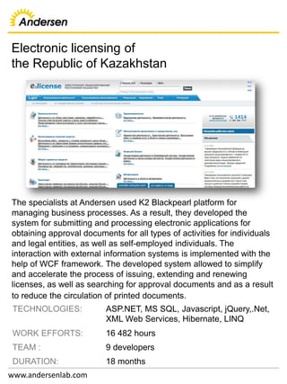 Electronic licensing of
the Republic of Kazakhstan
www.andersenlab.com
TECHNOLOGIES: ASP.NET, MS SQL, Javascript, jQuery,.Net,
XML Web Services, Hibernate, LINQ
WORK EFFORTS: 16 482 hours
TEAM : 9 developers
DURATION: 18 months
The specialists at Andersen used K2 Blackpearl platform for
managing business processes. As a result, they developed the
system for submitting and processing electronic applications for
obtaining approval documents for all types of activities for individuals
and legal entities, as well as self-employed individuals. The
interaction with external information systems is implemented with the
help of WCF framework. The developed system allowed to simplify
and accelerate the process of issuing, extending and renewing
licenses, as well as searching for approval documents and as a result
to reduce the circulation of printed documents.
 