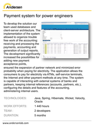 Payment system for power engineers
www.andersenlab.com
TECHNOLOGIES: Java, Spring, Hibernate, Wicket, Velocity,
Oracle
WORK EFFORTS: 1 440 hours
TEAM : 2 developers
DURATION: 5 months
To develop the solution our
team used databases and
client-server architecture. The
implementation of the system
allowed to organize trouble
free work of the accounting:
receiving and processing the
payments, accounting and
generation of output reports.
The development significantly
increased the possibilities for
adding new payment
acceptance points,
ensured the expansion of partner network and minimized error
probability when paying for electricity. The application allows the
consumers to pay for electricity via ATMs, self-service terminals,
the Internet and other payment methods at any time. The system
is capable of interacting with external systems of banks and
partners, keeping internal references (accounts, partners, etc.),
configuring the details and features of the accounting,
administering internal users.
 