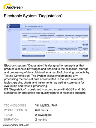 Electronic System “Degustation”
www.andersenlab.com
TECHNOLOGIES: YII, MySQL, PHP
WORK EFFORTS: 690 hours
TEAM: 2 developers
DURATION: 2 months
Electronic system "Degustation" is designed for enterprises that
produce alcoholic beverages and directed to the collection, storage
and processing of data obtained as a result of checking products by
Tasting Commission. The system allows implementing any
processing methods of data accumulated in the form of reports,
tables, graphs, charts and instruments, as well as store data for
evaluation and results’ processing.
ES "Degustation" is designed in accordance with GOST and ISO
standards for production and quality control of alcoholic products.
 