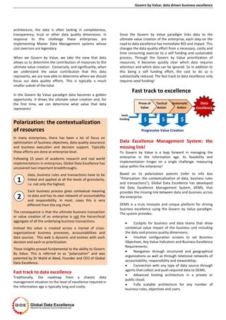 Govern by Value: data driven business excellence
architecture, the data is often lacking in completeness,
transparency, trust or other data quality dimensions. In
response to this challenge these enterprises are
implementing Master Data Management systems whose
cost overruns are legendary.
When we Govern by Value, we take the view that data
allows us to determine the contribution of resources to the
ultimate value creation. Conversely, and significantly, when
we understand the value contribution that this data
represents, we are now able to determine where we should
focus our data quality efforts. This is typically a much
smaller subset of the total.
In the Govern By Value paradigm data becomes a golden
opportunity. It drives the ultimate value creation and, for
the first time, we can determine what value that data
represents!
Fast track to data excellence
Traditionally, the roadmap from a chaotic data
management situation to the level of excellence required in
the information age is typically long and costly.
Since the Govern by Value paradigm links data to the
ultimate value creation of the enterprise, each step on the
road to data excellence has immediate ROI and impact. This
changes the data quality effort from a necessary, costly and
time consuming exercise to a self funding and sustainable
process. Through the Govern by Value prioritization of
resources, it becomes quickly clear which data requires
attention and which data can be ignored. So in addition to
this being a self funding effort, the cost to do so is
substantially reduced. The fast track to data excellence only
requires seed funding!
Data Excellence Management System: the
missing link!
To Govern by Value is a leap forward in managing the
enterprise in the information age. Its feasibility and
implementation hinges on a single challenge: measuring
value within the enterprise!
Based on its polarization patents (refer to info box
“Polarization: the contextualization of data, business rules
and transactions”), Global Data Excellence has developed
the Data Excellence Management System, DEMS, that
provides the missing link between data and business across
the enterprise.
DEMS is a truly innovate and unique platform for driving
business excellence using the Govern by Value paradigm.
The system provides:
 Cockpits for business and data teams that show
contextual value impact of the business unit including
the data and process quality dimensions;
 Intuitive configuration screens to set Business
Objectives, Key Value Indicators and Business Excellence
Requirements;
 Navigation through structured and geographical
organizations as well as through relational networks of
accountability, responsibility and stewardship;
 Connection with any type of data source through
agents that collect and push required data to DEMS;
 Advanced hosting architecture in a private or
public cloud;
 Fully scalable architecture for any number of
business rules, objectives and users.
Polarization: the contextualization
of resources
In many enterprises, there has been a lot of focus on
optimization of business objectives, data quality assurance
and business execution and decision support. Typically
these efforts are done at enterprise level.
Following 15 years of academic research and real world
implementations in enterprises, Global Data Excellence has
uncovered two important breakthroughs.
Data, business rules and transactions have to be
linked and applied at all the levels of granularity,
i.e. not only the highest;
Each business process gives contextual meaning
to data and has its own network of accountability
and responsibility. In most, cases this is very
different from the org chart.
The consequence is that the ultimate business transaction
or value creation of an enterprise is not the hierarchical
aggregate of all the underlying business transactions.
Instead the value is created across a myriad of cross-
organizational business processes, accountabilities and
data sources. This web is dynamic and evolves with each
decision and each re-prioritization.
These insights proved fundamental to the ability to Govern
By Value. This is referred to as “polarization” and was
patented by Dr Walid el Abed, Founder and CEO of Global
Data Excellence.
Prove of
Value
Tactical
Action
Systematic
Action
Seed
funding
Progressive Value Creation
$ $ $
Fast track to excellence
Data
Excellence
1
2
 