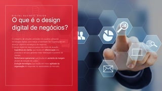 O que é o design
digital de negócios?
D I G I T A L B U S I N E S S D E S I G N
É o desenho de soluções centradas nos usuários utilizando
tecnologias digitais, para realçar a habilidade das organizações em
alcançar objetivos estratégicos de negócios.
O design digital de negócios possui três níveis de atuação:
- Experiência do cliente, que resulta em diferenciação dos
produtos e serviços gerando maior fidelização e aumento de
clientes;
- Performance operacional, que resulta em aumento da margem
através de redução de custos;
- Evolução tecnológica, que resulta em maior agilidade da
organização em responder às necessidades do mercado.
 