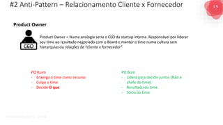 15
G O V E R N A N Ç A D E T I - D A S A
#2 Anti-Pattern – Relacionamento Cliente x Fornecedor
Product Owner = Numa analogia seria o CEO da startup interna. Responsável por liderar
seu time ao resultado negociado com o Board e manter o time numa cultura sem
hierarquias ou relações de “cliente x fornecedor”
PO Ruim
- Enxerga o time como recurso
- Culpa o time
- Decide O que
PO Bom
- Lidera para decidir juntos (Não é
chefe do time)
- Resultado do time
- Sócio do time
Product Owner
 