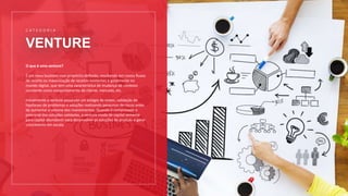 VENTURE
C A T E G O R I A
O que é uma venture?
É um novo business com propósito definido, resultando em novos fluxos
de receita ou maximização de receitas existentes e geralmente no
mundo digital, que tem uma característica de mudança de contexto
constante como comportamento de cliente, mercado, etc.
Inicialmente a venture passa por um estágio de testes, validação de
hipóteses de problemas e soluções realizando pesquisas de riscos antes
de aumentar o volume dos investimentos. Quando é comprovado o
potencial das soluções validadas, a venture muda de capital semente
para capital abundante para desenvolver as soluções do produto e gerar
crescimento em escala.
 