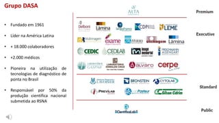 Grupo DASA
• Fundado em 1961
• Líder na América Latina
• + 18.000 colaboradores
• +2.000 médicos
• Pioneira na utilização de
tecnologias de diagnóstico de
ponta no Brasil
• Responsável por 50% da
produção cientifica nacional
submetida ao RSNA
 