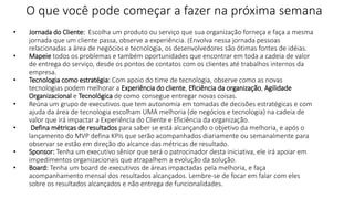 O que você pode começar a fazer na próxima semana
• Jornada do Cliente: Escolha um produto ou serviço que sua organização forneça e faça a mesma
jornada que um cliente passa, observe a experiência. (Envolva nessa jornada pessoas
relacionadas a área de negócios e tecnologia, os desenvolvedores são ótimas fontes de idéias.
• Mapeie todos os problemas e também oportunidades que encontrar em toda a cadeia de valor
de entrega do serviço, desde os pontos de contatos com os clientes até trabalhos internos da
empresa.
• Tecnologia como estratégia: Com apoio do time de tecnologia, observe como as novas
tecnologias podem melhorar a Experiência do cliente, Eficiência da organização, Agilidade
Organizacional e Tecnológica de como consegue entregar novas coisas.
• Reúna um grupo de executivos que tem autonomia em tomadas de decisões estratégicas e com
ajuda da área de tecnologia escolham UMA melhoria (de negócios e tecnologia) na cadeia de
valor que irá impactar a Experiência do Cliente e Eficiência da organização.
• Defina métricas de resultados para saber se está alcançando o objetivo da melhoria, e após o
lançamento do MVP defina KPIs que serão acompanhados diariamente ou semanalmente para
observar se estão em direção do alcance das métricas de resultado.
• Sponsor: Tenha um executivo sênior que será o patrocinador desta iniciativa, ele irá apoiar em
impedimentos organizacionais que atrapalhem a evolução da solução.
• Board: Tenha um board de executivos de áreas impactadas pela melhoria, e faça
acompanhamento mensal dos resultados alcançados. Lembre-se de focar em falar com eles
sobre os resultados alcançados e não entrega de funcionalidades.
 
