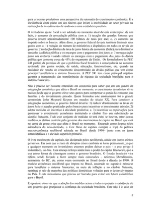 2
para os setores produtivos uma perspectiva de retomada do crescimento econômico. É a
inexistência deste plano um dos fatores que levam à imobilidade do setor privado na
realização de investimentos levando-os a uma verdadeira paralisia.
O verdadeiro ajuste fiscal a ser adotado no momento atual deveria contemplar, de um
lado, o aumento da arrecadação pública com a: 1) taxação das grandes fortunas que
poderia render aproximadamente 100 bilhões de reais por ano; e, 2) aumento do
imposto sobre os bancos. Além disso, o governo federal deveria também diminuir seus
gastos com a: 1) redução do número de ministérios e dispêndios em todos os níveis do
governo; 2) redução drástica da taxa de juros básica da economia (Selic) para diminuir o
tamanho da dívida pública e os encargos com o pagamento dos juros; e, 3) renegociação
junto aos credores visando reduzir os encargos com o pagamento dos juros da dívida
pública que consome cerca de 45% do orçamento da União. Os formuladores da PEC
241 partem da premissa de que o problema fiscal brasileiro é consequência do aumento
acelerado dos gastos sociais, de saúde, educação, funcionalismo, etc. quando na
realidade ele resulta do crescimento descontrolado da dívida pública que tem como
principal beneficiário o sistema financeiro. A PEC 241 tem como principal objetivo
garantir a manutenção das transferências de riqueza da sociedade brasileira para o
sistema financeiro.
Não é preciso ser bastante entendido em economia para saber que em um quadro de
estagnação econômica que afeta o Brasil no momento, o crescimento econômico só se
realiza desde que o governo eleve seus gastos para compensar a queda do consumo das
famílias e do investimento privado. Quem formulou este ensinamento foi o grande
economista John Maynard Keynes em meados do século XX. Para combater a
estagnação econômica, o governo federal deveria: 1) reduzir drasticamente as taxas de
juros Selic e aquelas praticadas pelos bancos para incentivar o investimento privado; 2)
adotar medidas de incentivo à atividade produtiva; e, 3) incentivar as exportações para
promover o crescimento econômico instituindo o câmbio fixo em substituição ao
câmbio flutuante. Todo este conjunto de medidas só terá êxito se houver, entre outras
medidas, o efetivo controle pelo governo dos movimentos de capital no Brasil que está
no cerne da grave crise que afeta o Brasil no momento. Encarado como dogma pelos
adoradores do deus-mercado, o livre fluxo de capitais compõe o tripé da política
macroeconômica neoliberal adotada no Brasil desde 1990– junto com os juros
estratosféricos e o elevado superávit primário.
O livre movimento de capitais, tão idolatrado pelos neoliberais, ainda tem outros efeitos
perversos. Faz com que o risco de abruptas crises cambiais se torne permanente, já que
a qualquer momento os investidores externos podem deixar o país – e este perigo é
instantâneo, on-line. Esta ameaça reforça ainda mais o poder do capital financeiro, que a
usa como forma de chantagem contra o governo brasileiro. O Estado brasileiro vira
refém, sendo forçado a fazer sempre mais concessões – reformas liberalizantes,
autonomia do BC, etc. como veem ocorrendo no Brasil desde a década de 1990. O
modelo econômico neoliberal que impera no Brasil, ancorado no superávit primário
para beneficiar o sistema financeiro, na meta de inflação e no câmbio flutuante,
restringe o raio de manobra das políticas domésticas voltadas para o desenvolvimento
do País. É este mecanismo que precisa ser barrado para evitar um futuro catastrófico
para o Brasil.
É oportuno observar que a adoção das medidas acima citadas requereria a existência de
um governo que granjeasse a confiança da sociedade brasileira. Este não é o caso de
 