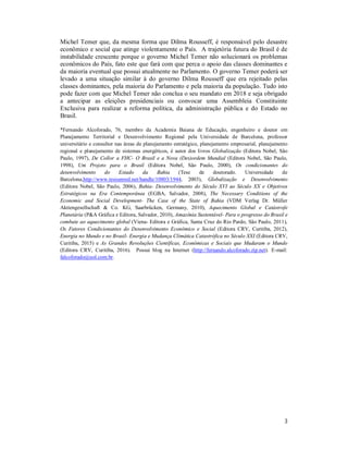 3
Michel Temer que, da mesma forma que Dilma Rousseff, é responsável pelo desastre
econômico e social que atinge violentamente o País. A trajetória futura do Brasil é de
instabilidade crescente porque o governo Michel Temer não solucionará os problemas
econômicos do País, fato este que fará com que perca o apoio das classes dominantes e
da maioria eventual que possui atualmente no Parlamento. O governo Temer poderá ser
levado a uma situação similar à do governo Dilma Rousseff que era rejeitado pelas
classes dominantes, pela maioria do Parlamento e pela maioria da população. Tudo isto
pode fazer com que Michel Temer não conclua o seu mandato em 2018 e seja obrigado
a antecipar as eleições presidenciais ou convocar uma Assembleia Constituinte
Exclusiva para realizar a reforma política, da administração pública e do Estado no
Brasil.
*Fernando Alcoforado, 76, membro da Academia Baiana de Educação, engenheiro e doutor em
Planejamento Territorial e Desenvolvimento Regional pela Universidade de Barcelona, professor
universitário e consultor nas áreas de planejamento estratégico, planejamento empresarial, planejamento
regional e planejamento de sistemas energéticos, é autor dos livros Globalização (Editora Nobel, São
Paulo, 1997), De Collor a FHC- O Brasil e a Nova (Des)ordem Mundial (Editora Nobel, São Paulo,
1998), Um Projeto para o Brasil (Editora Nobel, São Paulo, 2000), Os condicionantes do
desenvolvimento do Estado da Bahia (Tese de doutorado. Universidade de
Barcelona,http://www.tesisenred.net/handle/10803/1944, 2003), Globalização e Desenvolvimento
(Editora Nobel, São Paulo, 2006), Bahia- Desenvolvimento do Século XVI ao Século XX e Objetivos
Estratégicos na Era Contemporânea (EGBA, Salvador, 2008), The Necessary Conditions of the
Economic and Social Development- The Case of the State of Bahia (VDM Verlag Dr. Müller
Aktiengesellschaft & Co. KG, Saarbrücken, Germany, 2010), Aquecimento Global e Catástrofe
Planetária (P&A Gráfica e Editora, Salvador, 2010), Amazônia Sustentável- Para o progresso do Brasil e
combate ao aquecimento global (Viena- Editora e Gráfica, Santa Cruz do Rio Pardo, São Paulo, 2011),
Os Fatores Condicionantes do Desenvolvimento Econômico e Social (Editora CRV, Curitiba, 2012),
Energia no Mundo e no Brasil- Energia e Mudança Climática Catastrófica no Século XXI (Editora CRV,
Curitiba, 2015) e As Grandes Revoluções Científicas, Econômicas e Sociais que Mudaram o Mundo
(Editora CRV, Curitiba, 2016). Possui blog na Internet (http://fernando.alcoforado.zip.net). E-mail:
falcoforado@uol.com.br.
 