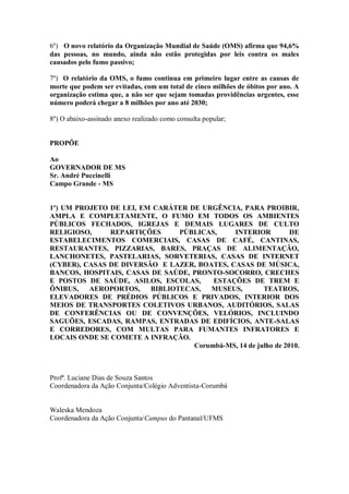 6º) O novo relatório da Organização Mundial de Saúde (OMS) afirma que 94,6%
das pessoas, no mundo, ainda não estão protegidas por leis contra os males
causados pelo fumo passivo;

7º) O relatório da OMS, o fumo continua em primeiro lugar entre as causas de
morte que podem ser evitadas, com um total de cinco milhões de óbitos por ano. A
organização estima que, a não ser que sejam tomadas providências urgentes, esse
número poderá chegar a 8 milhões por ano até 2030;

8º) O abaixo-assinado anexo realizado como consulta popular;


PROPÕE

Ao
GOVERNADOR DE MS
Sr. André Puccinelli
Campo Grande - MS


1º) UM PROJETO DE LEI, EM CARÁTER DE URGÊNCIA, PARA PROIBIR,
AMPLA E COMPLETAMENTE, O FUMO EM TODOS OS AMBIENTES
PÚBLICOS FECHADOS, IGREJAS E DEMAIS LUGARES DE CULTO
RELIGIOSO,     REPARTIÇÕES      PÚBLICAS,    INTERIOR           DE
ESTABELECIMENTOS COMERCIAIS, CASAS DE CAFÉ, CANTINAS,
RESTAURANTES, PIZZARIAS, BARES, PRAÇAS DE ALIMENTAÇÃO,
LANCHONETES, PASTELARIAS, SORVETERIAS, CASAS DE INTERNET
(CYBER), CASAS DE DIVERSÃO E LAZER, BOATES, CASAS DE MÚSICA,
BANCOS, HOSPITAIS, CASAS DE SAÚDE, PRONTO-SOCORRO, CRECHES
E POSTOS DE SAÚDE, ASILOS, ESCOLAS,     ESTAÇÕES DE TREM E
ÔNIBUS,   AEROPORTOS,    BIBLIOTECAS,  MUSEUS,         TEATROS,
ELEVADORES DE PRÉDIOS PÚBLICOS E PRIVADOS, INTERIOR DOS
MEIOS DE TRANSPORTES COLETIVOS URBANOS, AUDITÓRIOS, SALAS
DE CONFERÊNCIAS OU DE CONVENÇÕES, VELÓRIOS, INCLUINDO
SAGUÕES, ESCADAS, RAMPAS, ENTRADAS DE EDIFÍCIOS, ANTE-SALAS
E CORREDORES, COM MULTAS PARA FUMANTES INFRATORES E
LOCAIS ONDE SE COMETE A INFRAÇÃO.
                                   Corumbá-MS, 14 de julho de 2010.



Profª. Luciane Dias de Souza Santos
Coordenadora da Ação Conjunta/Colégio Adventista-Corumbá


Waleska Mendoza
Coordenadora da Ação Conjunta/Campus do Pantanal/UFMS
 