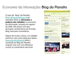 Economia da Informação: Blog do Planalto
 O caso do "blog" do Planalto
 [http://blog.planalto.gov.br]é
 exemplar sobre as demandas e
 poderes dos cidadãos na economia
 da informação. Lançado em agosto
 de 2009, não possui uma das
 principais características do formato
 blog: área para comentários.

 Depois de muitas críticas, um cidadão
 anônimo criou outro blog que replica
 [www.planalto.blog.br] todo o
 conteúdo do Blog do Planalto
 original, mas com uma diferença
 crucial: os comentários são livres.
 