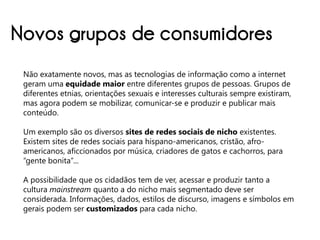 Novos grupos de consumidores
 Não exatamente novos, mas as tecnologias de informação como a internet
 geram uma equidade maior entre diferentes grupos de pessoas. Grupos de
 diferentes etnias, orientações sexuais e interesses culturais sempre existiram,
 mas agora podem se mobilizar, comunicar-se e produzir e publicar mais
 conteúdo.

 Um exemplo são os diversos sites de redes sociais de nicho existentes.
 Existem sites de redes sociais para hispano-americanos, cristão, afro-
 americanos, aficcionados por música, criadores de gatos e cachorros, para
 “gente bonita”...

 A possibilidade que os cidadãos tem de ver, acessar e produzir tanto a
 cultura mainstream quanto a do nicho mais segmentado deve ser
 considerada. Informações, dados, estilos de discurso, imagens e símbolos em
 gerais podem ser customizados para cada nicho.
 