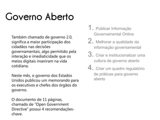 Governo Aberto
                                        1. Publicar Informação
                                           Governamental Online
 Também chamado de governo 2.0,
 significa a maior participação dos     2. Melhorar a qualidade da
 cidadãos nas decisões                     informação governamental
 governamentais, algo permitido pela
 interação e imediaticidade que os      3. Criar e institucionalizar uma
 meios digitais inseriram na vida          cultura de governo aberto
 cotidiana.
                                        4. Criar um quadro regulatório
 Neste mês, o governo dos Estados          de práticas para governo
 Unidos publicou um memorando para         aberto
 os executivos e chefes dos órgãos do
 governo.

 O documento de 11 páginas,
 chamado de “Open Government
 Directive” possui 4 recomendações-
 chave.
 