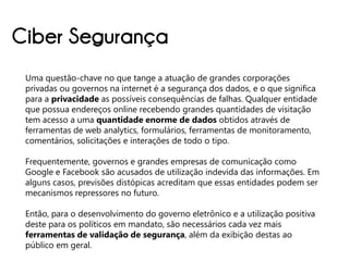 Ciber Segurança
 Uma questão-chave no que tange a atuação de grandes corporações
 privadas ou governos na internet é a segurança dos dados, e o que significa
 para a privacidade as possíveis consequências de falhas. Qualquer entidade
 que possua endereços online recebendo grandes quantidades de visitação
 tem acesso a uma quantidade enorme de dados obtidos através de
 ferramentas de web analytics, formulários, ferramentas de monitoramento,
 comentários, solicitações e interações de todo o tipo.

 Frequentemente, governos e grandes empresas de comunicação como
 Google e Facebook são acusados de utilização indevida das informações. Em
 alguns casos, previsões distópicas acreditam que essas entidades podem ser
 mecanismos repressores no futuro.

 Então, para o desenvolvimento do governo eletrônico e a utilização positiva
 deste para os políticos em mandato, são necessários cada vez mais
 ferramentas de validação de segurança, além da exibição destas ao
 público em geral.
 