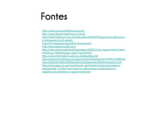 Fontes
http://www.governoeletronico.gov.br
http://www.governoeletronico.com.br
http://webinsider.uol.com.br/index.php/2005/03/02/governo-eletronico-
e-transparencia-do-estado
http://en.wikipedia.org/wiki/E-Government
http://www.egovmonitor.com
http://www.iq.harvard.edu/blog/netgov/2009/12/eu_egovernment_benc
hmarking_methodology_report_future.html
http://www.informatik.tuwien.ac.at/aktuelles/214
http://www.internetnews.com/government/article.php/3795471/Will%20
eGov%20Get%20Its%20Day%20in%20Obama%20Administration.htm
http://www.egov.vic.gov.au/victorian-government-resources/reports-
victoria/web-2-0-the-new-tools-for-democratic-conversations-a-
snapshot-of-initiatives-in-government.htm
 