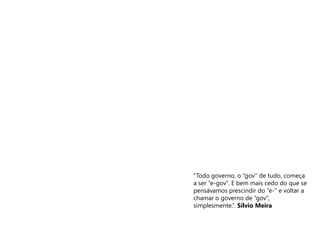 “Todo governo, o “gov” de tudo, começa
a ser “e-gov”. E bem mais cedo do que se
pensávamos prescindir do “e-” e voltar a
chamar o governo de “gov”,
simplesmente.”. Sílvio Meira
 