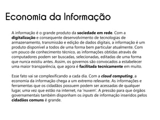 Economia da Informação
 A informação é o grande produto da sociedade em rede. Com a
 digitalização e consequente desenvolvimento de tecnologias de
 armazenamento, transmissão e edição de dados digitais, a informação é um
 produto disponível a todos de uma forma bem particular atualmente. Com
 um pouco de conhecimento técnico, as informações obtidas através de
 computadores podem ser buscadas, selecionadas, editadas de uma forma
 que nunca existiu antes. Assim, os governos são convocados a estabelecer
 uma maior transparência, que agora é facilitada tecnicamente em muito.

 Esse fato vai se complexificando a cada dia. Com a cloud computing, a
 economia da informação chega a um extremo relevante. As informações e
 ferramentas que os cidadãos possuem podem ser acessadas de qualquer
 lugar, uma vez que estão na internet, na 'nuvem'. A pressão para que órgãos
 governamentais também disponham os inputs de informação inseridos pelos
 cidadãos comuns é grande.
 
