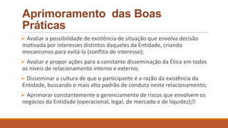 Aprimoramento das Boas
Práticas
 Avaliar a possibilidade de existência de situação que envolva decisão
motivada por interesses distintos daqueles da Entidade, criando
mecanismos para evitá-la (conflito de interesse);
 Avaliar e propor ações para a constante disseminação da Ética em todos
os níveis de relacionamento interno e externo;
 Disseminar a cultura de que o participante é a razão da existência da
Entidade, buscando o mais alto padrão de conduta neste relacionamento;
 Aprimorar constantemente o gerenciamento de riscos que envolvem os
negócios da Entidade (operacional, legal, de mercado e de liquidez);
 