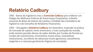 Relatório Cadbury
1991 - Banco da Inglaterra criou a Comissão Cadbury para elaborar um
Código das Melhores Práticas de Governança Corporativa, trabalho
conjunto da Bolsa de Valores de Londres, Entidade dos Contadores da
Inglaterra e do Conselho de Relatórios Financeiros.
1992 – Divulgado o Relatório Cadbury em dezembro, inspirado na prática
do mercado de capitais norte-americano, o mais avançado do mundo,
onde existem grandes blocos de ações detidos por Fundos de Pensão ou
Fundos de Investimento, minoritários muito ativos, investidores
institucionais, escritórios de advocacia muito agressivos, conselheiros
exigentes e a natureza geralmente litigiosa da sociedade.
 